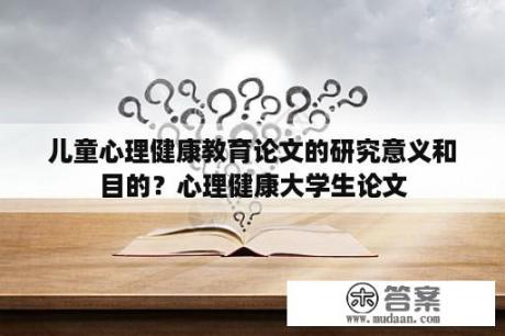 儿童心理健康教育论文的研究意义和目的？心理健康大学生论文