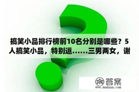 搞笑小品排行榜前10名分别是哪些？5人搞笑小品，特别逗……三男两女，谢谢，五到七分钟的？