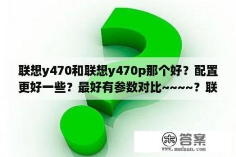 联想y470和联想y470p那个好？配置更好一些？最好有参数对比~~~~？联想笔记本电脑Y470P怎么样？