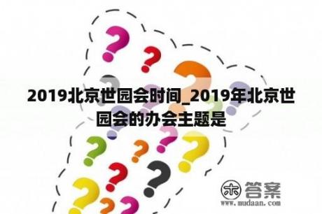 2019北京世园会时间_2019年北京世园会的办会主题是