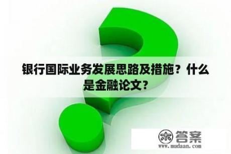 银行国际业务发展思路及措施？什么是金融论文？