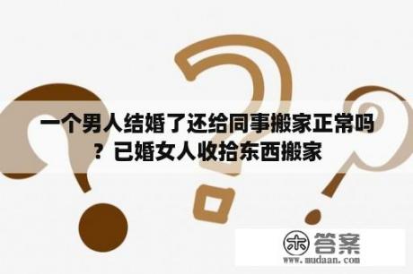 一个男人结婚了还给同事搬家正常吗？已婚女人收拾东西搬家