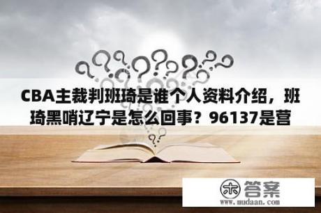 CBA主裁判班琦是谁个人资料介绍，班琦黑哨辽宁是怎么回事？96137是营业执照电话吗？