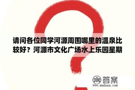 请问各位同学河源周围哪里的温泉比较好？河源市文化广场水上乐园星期五开放吗？