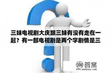 三妹电视剧大庆跟三妹有没有走在一起？有一部电视剧是两个字剧情是三妹替大姐出嫁？