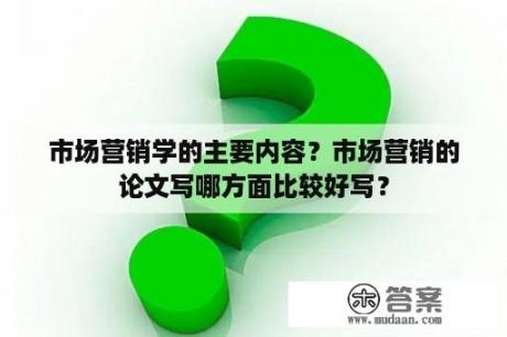 市场营销学的主要内容？市场营销的论文写哪方面比较好写？