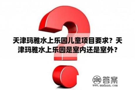 天津玛雅水上乐园儿童项目要求？天津玛雅水上乐园是室内还是室外？