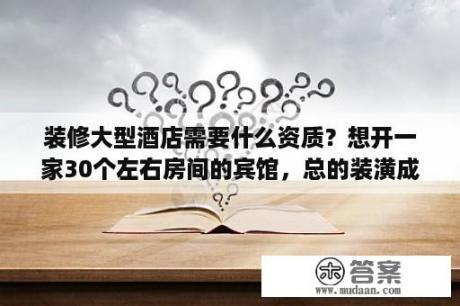 装修大型酒店需要什么资质？想开一家30个左右房间的宾馆，总的装潢成本得多少?年收益能有多少？