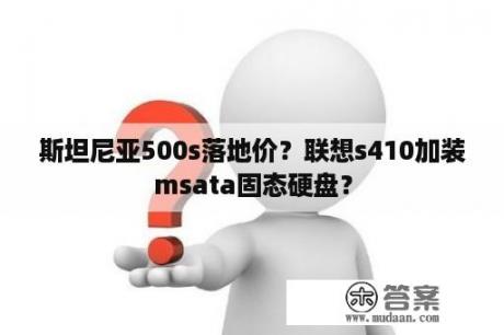 斯坦尼亚500s落地价？联想s410加装msata固态硬盘？