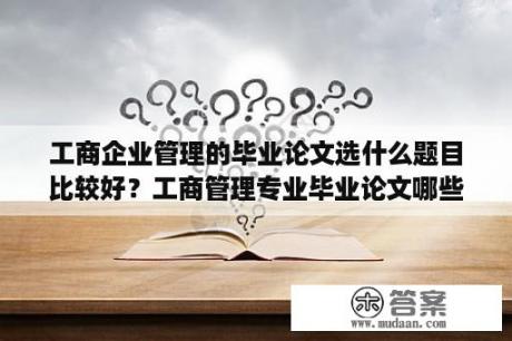 工商企业管理的毕业论文选什么题目比较好？工商管理专业毕业论文哪些选题比较好写？