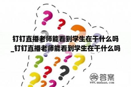 钉钉直播老师能看到学生在干什么吗_钉钉直播老师能看到学生在干什么吗怎么设置