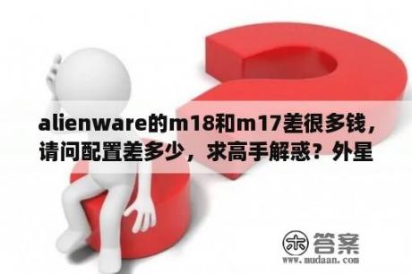 alienware的m18和m17差很多钱，请问配置差多少，求高手解惑？外星人笔记本m17x可以更换显卡吗？