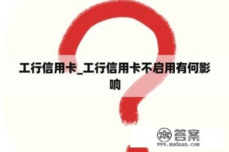 工行信用卡_工行信用卡不启用有何影响