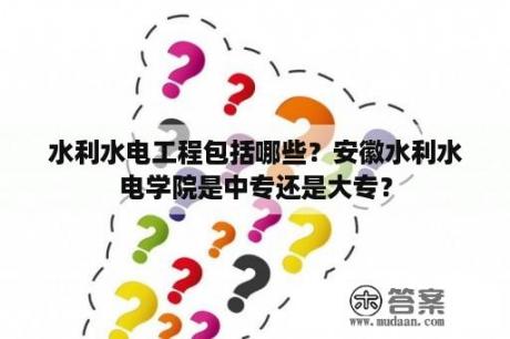 水利水电工程包括哪些？安徽水利水电学院是中专还是大专？