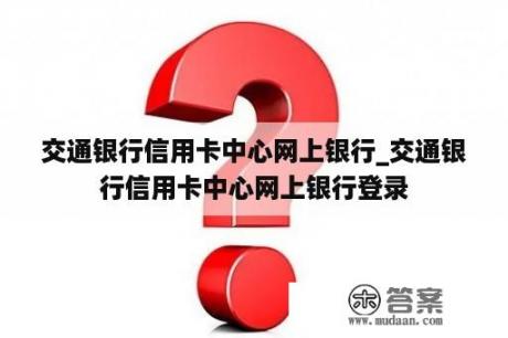 交通银行信用卡中心网上银行_交通银行信用卡中心网上银行登录