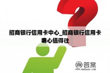 招商银行信用卡中心_招商银行信用卡中心值得往
吗