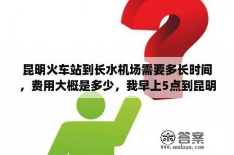 昆明火车站到长水机场需要多长时间，费用大概是多少，我早上5点到昆明火车站，9点飞机？昆明火车站到长水机场大巴