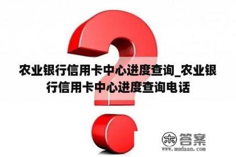 农业银行信用卡中心进度查询_农业银行信用卡中心进度查询电话