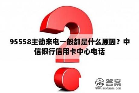 95558主动来电一般都是什么原因？中信银行信用卡中心电话