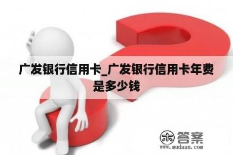 广发银行信用卡_广发银行信用卡年费是多少钱