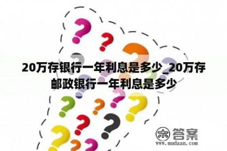 20万存银行一年利息是多少_20万存邮政银行一年利息是多少