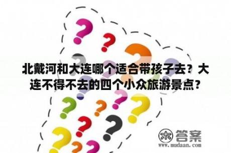 北戴河和大连哪个适合带孩子去？大连不得不去的四个小众旅游景点？