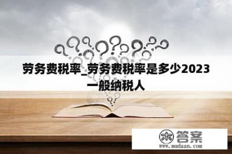 劳务费税率_劳务费税率是多少2023一般纳税人