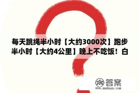 每天跳绳半小时【大约3000次】跑步半小时【大约4公里】晚上不吃饭！白？半绝食减肥