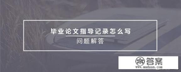 毕业论文指导档案怎么写？毕业论文指导记录表怎么填？