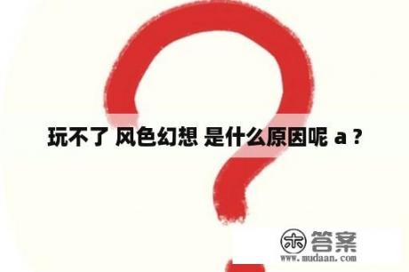 玩不了 风色幻想 是什么原因呢 a ?