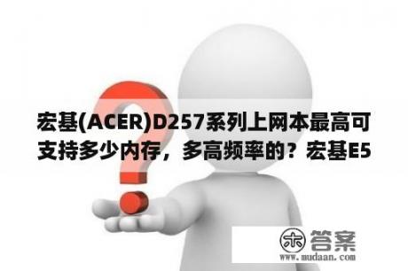 宏基(ACER)D257系列上网本最高可支持多少内存，多高频率的？宏基E5 572G 57dw这款电脑怎么样？