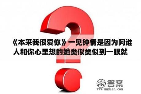 《本来我很爱你》一见钟情是因为阿谁人和你心里想的她类似类似到一眼就是一生