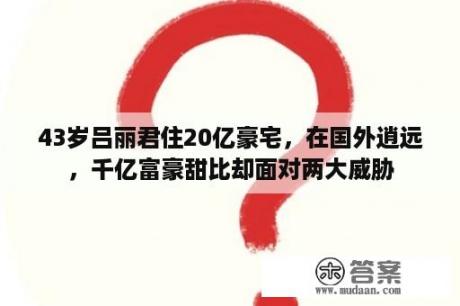 43岁吕丽君住20亿豪宅，在国外逍远，千亿富豪甜比却面对两大威胁