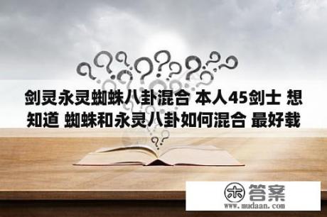 剑灵永灵蜘蛛八卦混合 本人45剑士 想知道 蜘蛛和永灵八卦如何混合 最好载图和如何合成最大值 每张需要什么属性