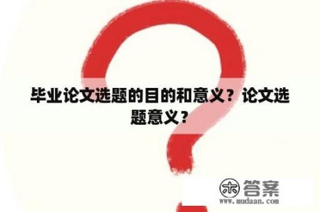 毕业论文选题的目的和意义？论文选题意义？