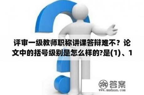 评审一级教师职称讲课答辩难不？论文中的括号级别是怎么样的?是(1)、1)还是1)、(1)，就是应该是双括号在前还是单括号在前呢？