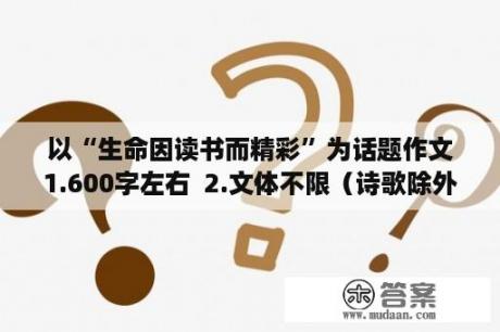 以“生命因读书而精彩”为话题作文1.600字左右  2.文体不限（诗歌除外） 3...