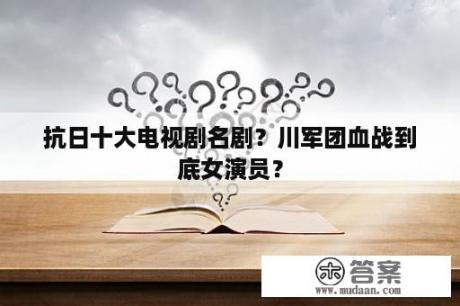 抗日十大电视剧名剧？川军团血战到底女演员？