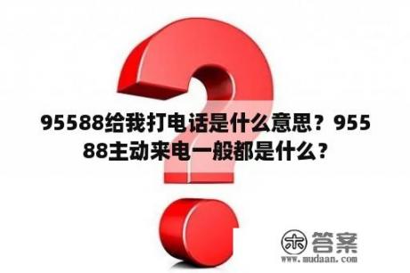 95588给我打电话是什么意思？95588主动来电一般都是什么？