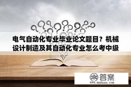 电气自动化专业毕业论文题目？机械设计制造及其自动化专业怎么考中级职称啊？需要那些条件啊？