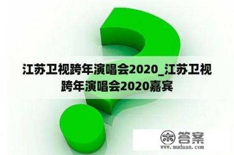 江苏卫视跨年演唱会2020_江苏卫视跨年演唱会2020嘉宾