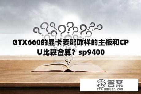 GTX660的显卡要配咋样的主板和CPU比较合算？sp9400