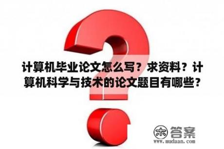 计算机毕业论文怎么写？求资料？计算机科学与技术的论文题目有哪些？