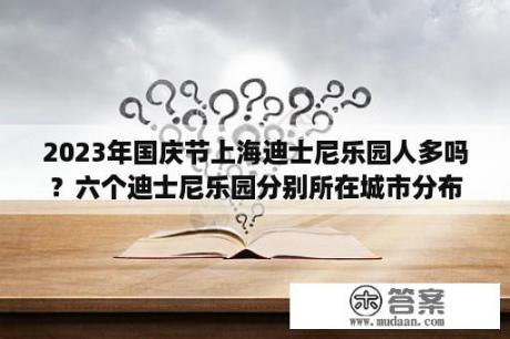 2023年国庆节上海迪士尼乐园人多吗？六个迪士尼乐园分别所在城市分布特点？