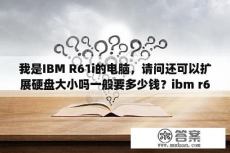 我是IBM R61i的电脑，请问还可以扩展硬盘大小吗一般要多少钱？ibm r61i