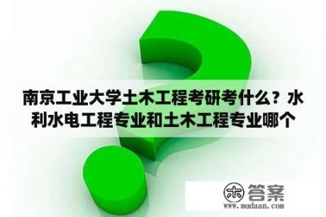 南京工业大学土木工程考研考什么？水利水电工程专业和土木工程专业哪个好？