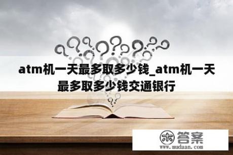 atm机一天最多取多少钱_atm机一天最多取多少钱交通银行