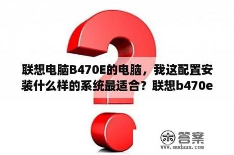 联想电脑B470E的电脑，我这配置安装什么样的系统最适合？联想b470e是i3几代？