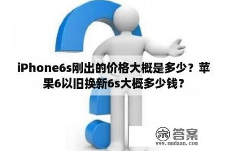 iPhone6s刚出的价格大概是多少？苹果6以旧换新6s大概多少钱？