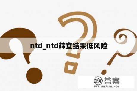 ntd_ntd筛查结果低风险